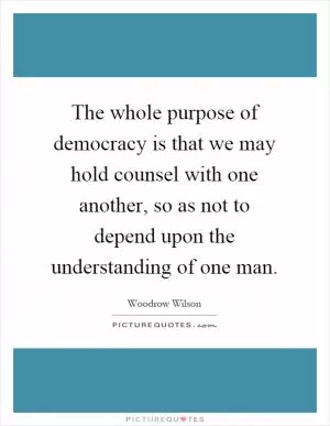 The whole purpose of democracy is that we may hold counsel with one another, so as not to depend upon the understanding of one man Picture Quote #1