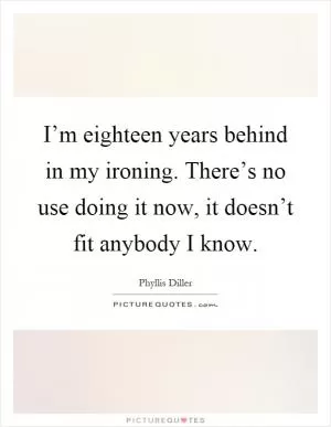 I’m eighteen years behind in my ironing. There’s no use doing it now, it doesn’t fit anybody I know Picture Quote #1