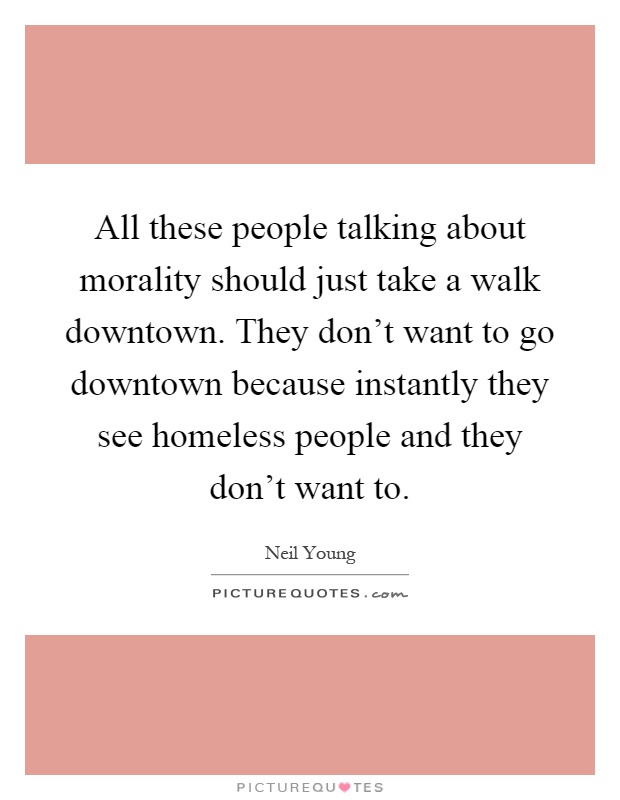 All these people talking about morality should just take a walk downtown. They don't want to go downtown because instantly they see homeless people and they don't want to Picture Quote #1