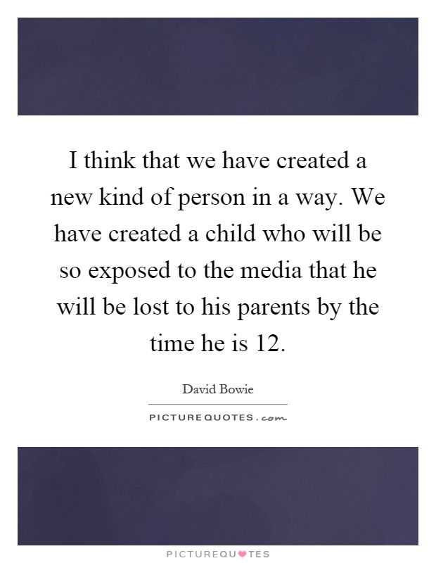 I think that we have created a new kind of person in a way. We have created a child who will be so exposed to the media that he will be lost to his parents by the time he is 12 Picture Quote #1