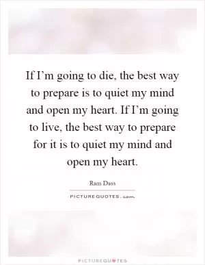 If I’m going to die, the best way to prepare is to quiet my mind and open my heart. If I’m going to live, the best way to prepare for it is to quiet my mind and open my heart Picture Quote #1