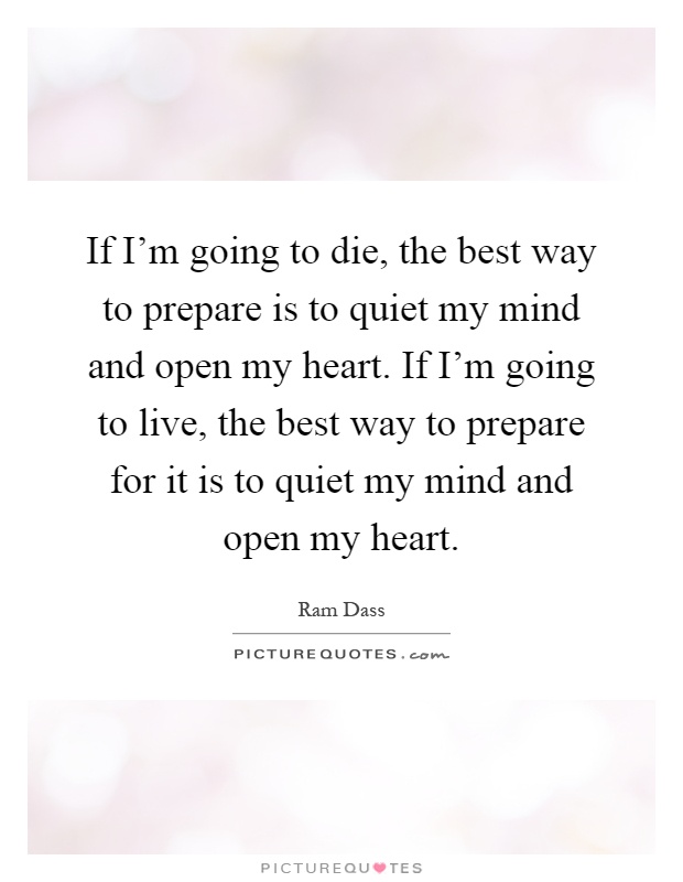If I'm going to die, the best way to prepare is to quiet my mind and open my heart. If I'm going to live, the best way to prepare for it is to quiet my mind and open my heart Picture Quote #1