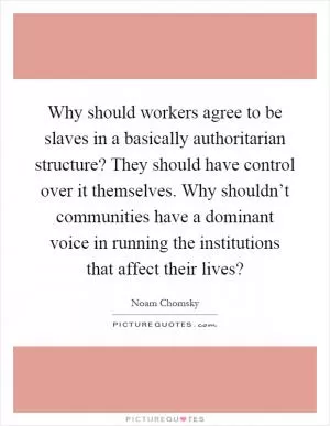 Why should workers agree to be slaves in a basically authoritarian structure? They should have control over it themselves. Why shouldn’t communities have a dominant voice in running the institutions that affect their lives? Picture Quote #1