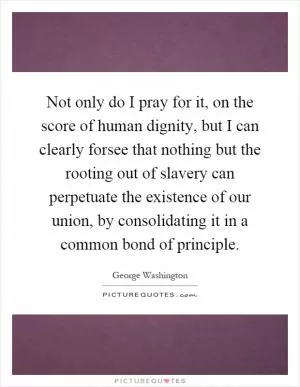 Not only do I pray for it, on the score of human dignity, but I can clearly forsee that nothing but the rooting out of slavery can perpetuate the existence of our union, by consolidating it in a common bond of principle Picture Quote #1