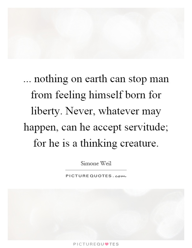 ... nothing on earth can stop man from feeling himself born for liberty. Never, whatever may happen, can he accept servitude; for he is a thinking creature Picture Quote #1