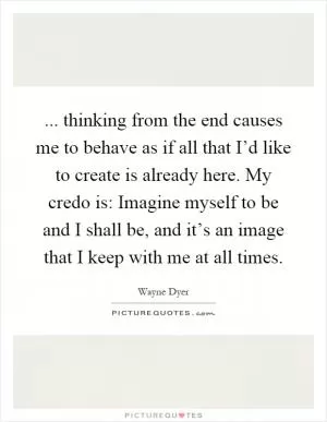 ... thinking from the end causes me to behave as if all that I’d like to create is already here. My credo is: Imagine myself to be and I shall be, and it’s an image that I keep with me at all times Picture Quote #1