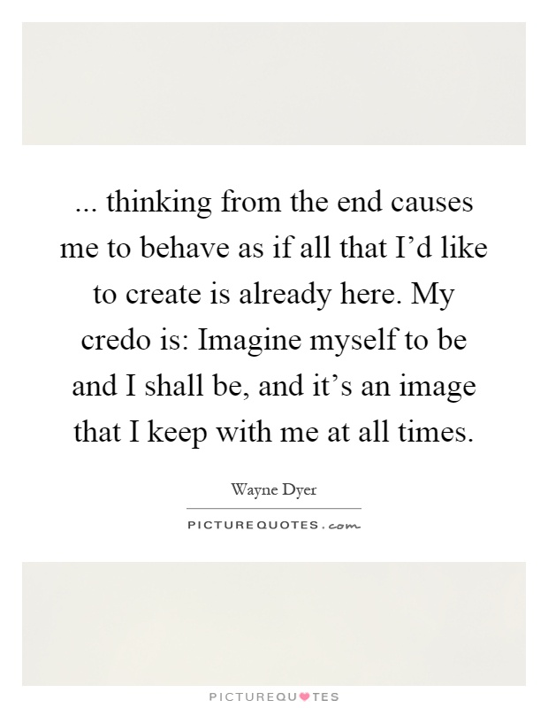 ... thinking from the end causes me to behave as if all that I'd like to create is already here. My credo is: Imagine myself to be and I shall be, and it's an image that I keep with me at all times Picture Quote #1