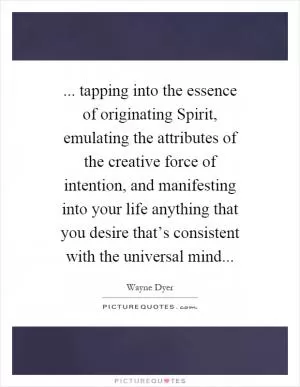 ... tapping into the essence of originating Spirit, emulating the attributes of the creative force of intention, and manifesting into your life anything that you desire that’s consistent with the universal mind Picture Quote #1
