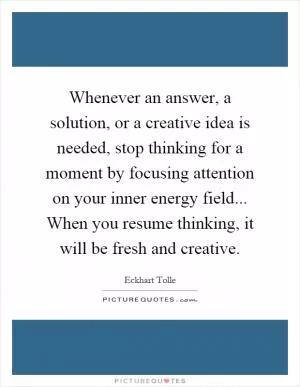 Whenever an answer, a solution, or a creative idea is needed, stop thinking for a moment by focusing attention on your inner energy field... When you resume thinking, it will be fresh and creative Picture Quote #1