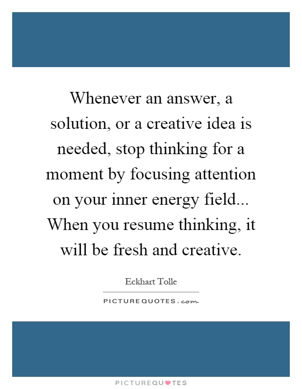 Whenever an answer, a solution, or a creative idea is needed, stop thinking for a moment by focusing attention on your inner energy field... When you resume thinking, it will be fresh and creative Picture Quote #1