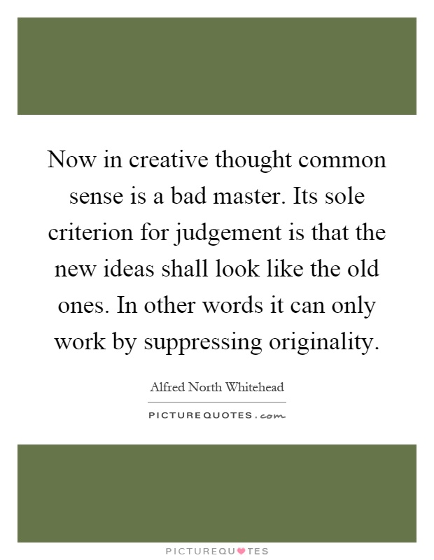Now in creative thought common sense is a bad master. Its sole criterion for judgement is that the new ideas shall look like the old ones. In other words it can only work by suppressing originality Picture Quote #1