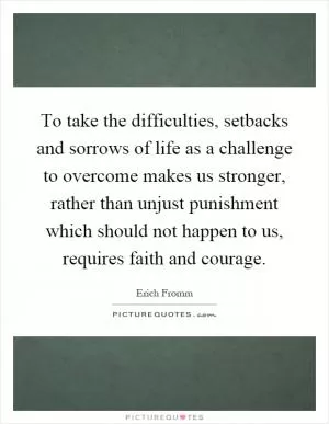 To take the difficulties, setbacks and sorrows of life as a challenge to overcome makes us stronger, rather than unjust punishment which should not happen to us, requires faith and courage Picture Quote #1