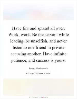 Have fire and spread all over. Work, work. Be the servant while leading, be unselfish, and never listen to one friend in private accusing another. Have infinite patience, and success is yours Picture Quote #1