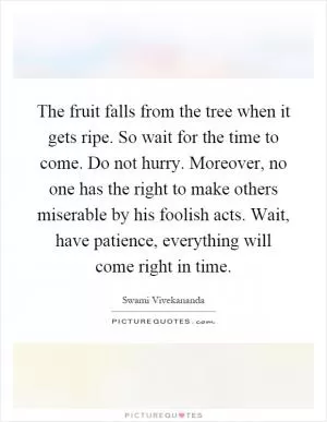 The fruit falls from the tree when it gets ripe. So wait for the time to come. Do not hurry. Moreover, no one has the right to make others miserable by his foolish acts. Wait, have patience, everything will come right in time Picture Quote #1