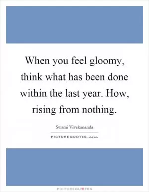 When you feel gloomy, think what has been done within the last year. How, rising from nothing Picture Quote #1