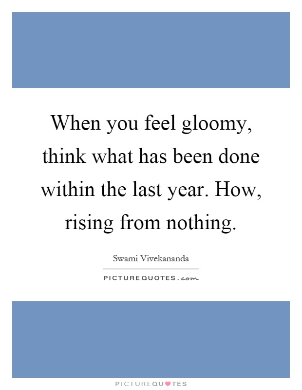When you feel gloomy, think what has been done within the last year. How, rising from nothing Picture Quote #1