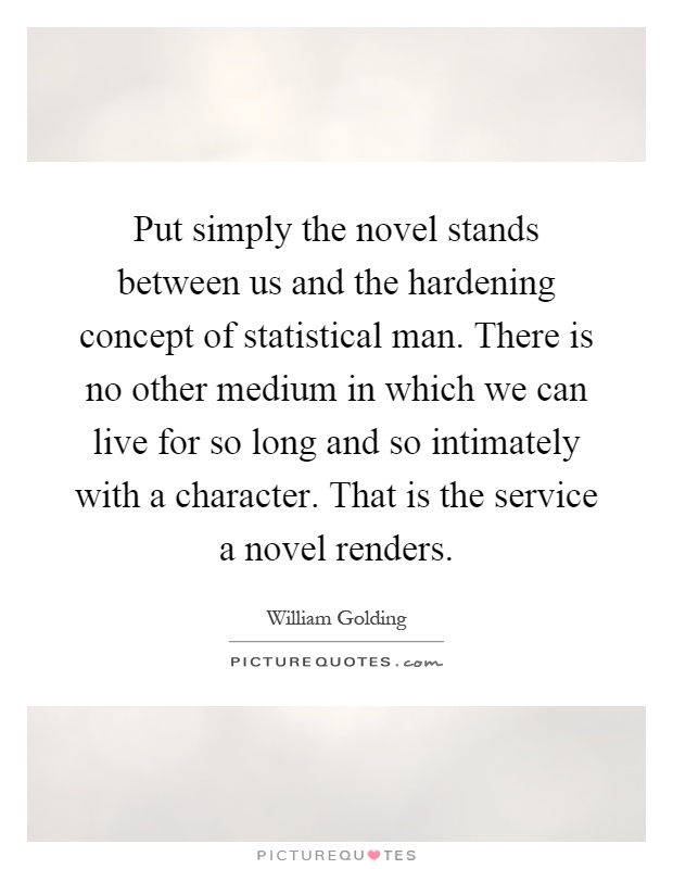 Put simply the novel stands between us and the hardening concept of statistical man. There is no other medium in which we can live for so long and so intimately with a character. That is the service a novel renders Picture Quote #1