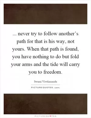 ... never try to follow another’s path for that is his way, not yours. When that path is found, you have nothing to do but fold your arms and the tide will carry you to freedom Picture Quote #1