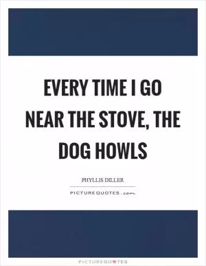 Every time I go near the stove, the dog howls Picture Quote #1