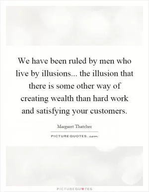 We have been ruled by men who live by illusions... the illusion that there is some other way of creating wealth than hard work and satisfying your customers Picture Quote #1