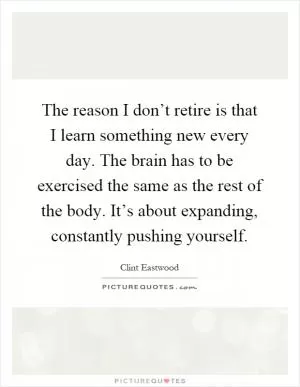 The reason I don’t retire is that I learn something new every day. The brain has to be exercised the same as the rest of the body. It’s about expanding, constantly pushing yourself Picture Quote #1