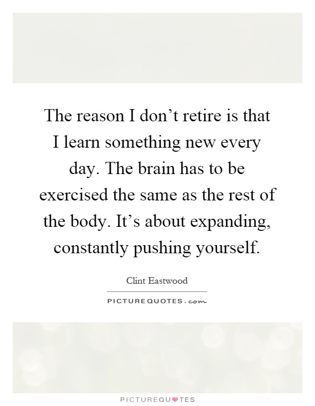 The reason I don't retire is that I learn something new every day. The brain has to be exercised the same as the rest of the body. It's about expanding, constantly pushing yourself Picture Quote #1