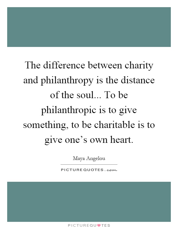 The difference between charity and philanthropy is the distance of the soul... To be philanthropic is to give something, to be charitable is to give one's own heart Picture Quote #1