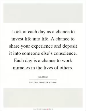 Look at each day as a chance to invest life into life. A chance to share your experience and deposit it into someone else’s conscience. Each day is a chance to work miracles in the lives of others Picture Quote #1