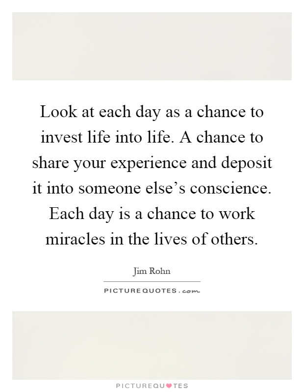 Look at each day as a chance to invest life into life. A chance to share your experience and deposit it into someone else's conscience. Each day is a chance to work miracles in the lives of others Picture Quote #1
