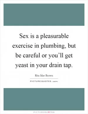 Sex is a pleasurable exercise in plumbing, but be careful or you’ll get yeast in your drain tap Picture Quote #1