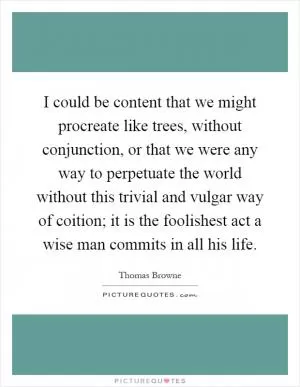 I could be content that we might procreate like trees, without conjunction, or that we were any way to perpetuate the world without this trivial and vulgar way of coition; it is the foolishest act a wise man commits in all his life Picture Quote #1