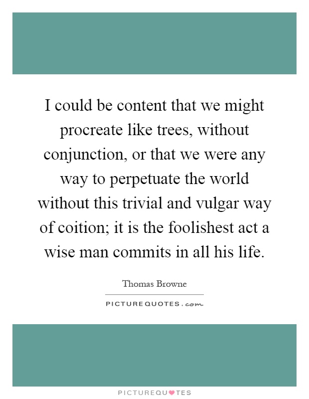 I could be content that we might procreate like trees, without conjunction, or that we were any way to perpetuate the world without this trivial and vulgar way of coition; it is the foolishest act a wise man commits in all his life Picture Quote #1