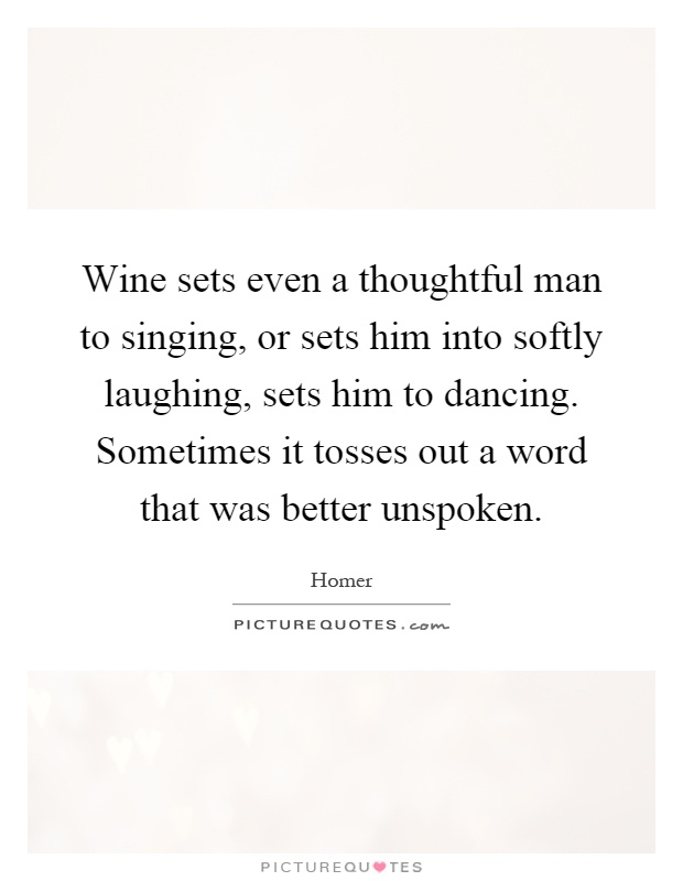 Wine sets even a thoughtful man to singing, or sets him into softly laughing, sets him to dancing. Sometimes it tosses out a word that was better unspoken Picture Quote #1