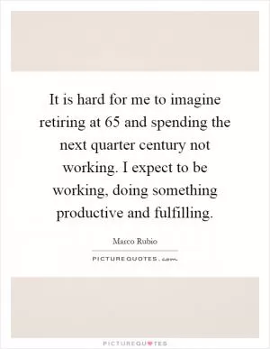 It is hard for me to imagine retiring at 65 and spending the next quarter century not working. I expect to be working, doing something productive and fulfilling Picture Quote #1