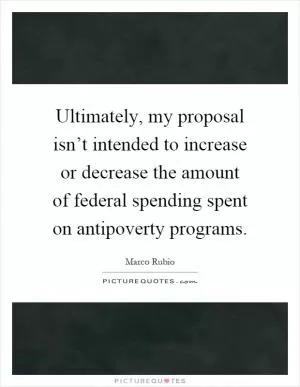 Ultimately, my proposal isn’t intended to increase or decrease the amount of federal spending spent on antipoverty programs Picture Quote #1