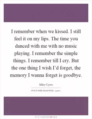 I remember when we kissed. I still feel it on my lips. The time you danced with me with no music playing. I remember the simple things. I remember till I cry. But the one thing I wish I’d forget, the memory I wanna forget is goodbye Picture Quote #1