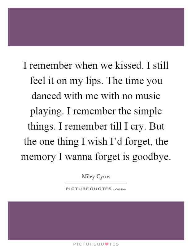 I remember when we kissed. I still feel it on my lips. The time you danced with me with no music playing. I remember the simple things. I remember till I cry. But the one thing I wish I'd forget, the memory I wanna forget is goodbye Picture Quote #1
