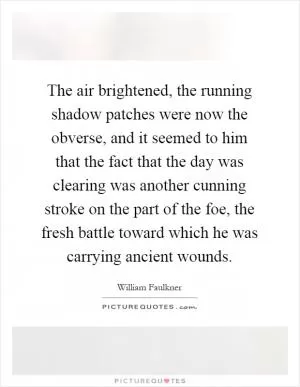 The air brightened, the running shadow patches were now the obverse, and it seemed to him that the fact that the day was clearing was another cunning stroke on the part of the foe, the fresh battle toward which he was carrying ancient wounds Picture Quote #1