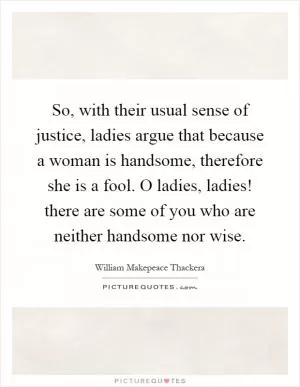 So, with their usual sense of justice, ladies argue that because a woman is handsome, therefore she is a fool. O ladies, ladies! there are some of you who are neither handsome nor wise Picture Quote #1