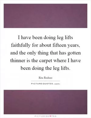 I have been doing leg lifts faithfully for about fifteen years, and the only thing that has gotten thinner is the carpet where I have been doing the leg lifts Picture Quote #1