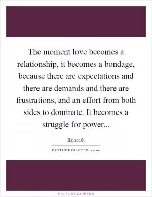 The moment love becomes a relationship, it becomes a bondage, because there are expectations and there are demands and there are frustrations, and an effort from both sides to dominate. It becomes a struggle for power Picture Quote #1