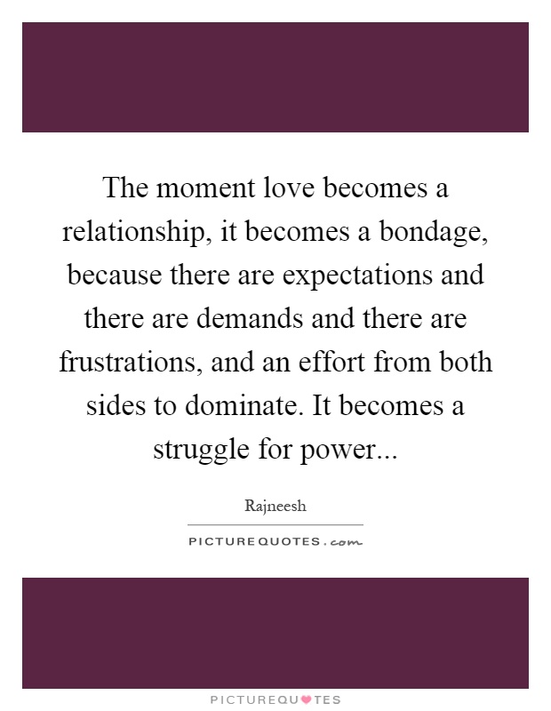 The moment love becomes a relationship, it becomes a bondage, because there are expectations and there are demands and there are frustrations, and an effort from both sides to dominate. It becomes a struggle for power Picture Quote #1