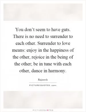 You don’t seem to have guts. There is no need to surrender to each other. Surrender to love means: enjoy in the happiness of the other, rejoice in the being of the other; be in tune with each other, dance in harmony Picture Quote #1