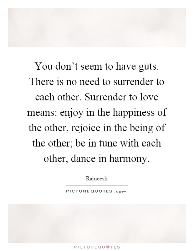You don't seem to have guts. There is no need to surrender to each other. Surrender to love means: enjoy in the happiness of the other, rejoice in the being of the other; be in tune with each other, dance in harmony Picture Quote #1
