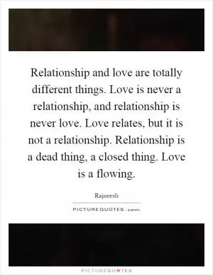 Relationship and love are totally different things. Love is never a relationship, and relationship is never love. Love relates, but it is not a relationship. Relationship is a dead thing, a closed thing. Love is a flowing Picture Quote #1