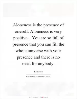 Aloneness is the presence of oneself. Aloneness is very positive... You are so full of presence that you can fill the whole universe with your presence and there is no need for anybody Picture Quote #1