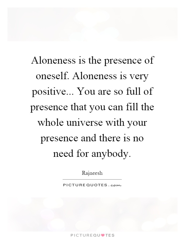 Aloneness is the presence of oneself. Aloneness is very positive... You are so full of presence that you can fill the whole universe with your presence and there is no need for anybody Picture Quote #1