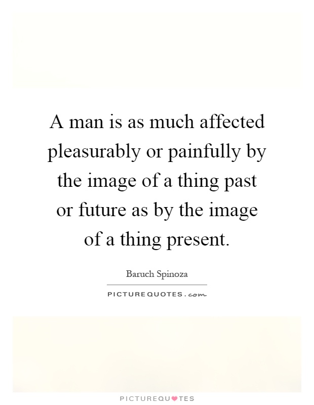 A man is as much affected pleasurably or painfully by the image of a thing past or future as by the image of a thing present Picture Quote #1
