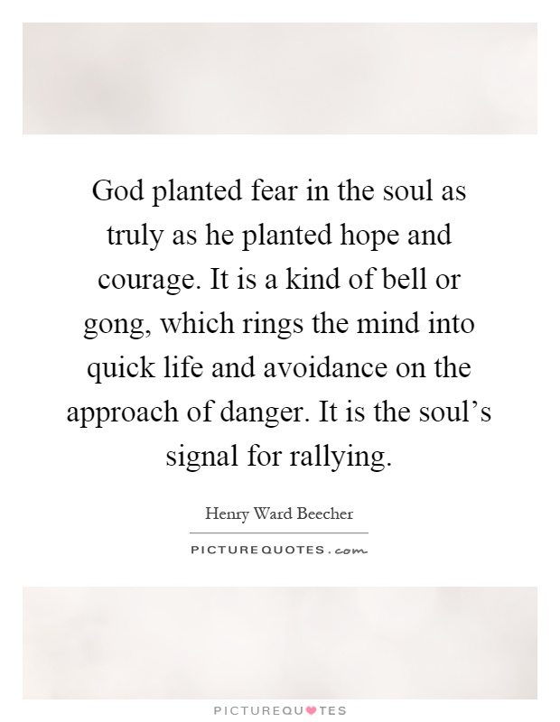 God planted fear in the soul as truly as he planted hope and courage. It is a kind of bell or gong, which rings the mind into quick life and avoidance on the approach of danger. It is the soul's signal for rallying Picture Quote #1