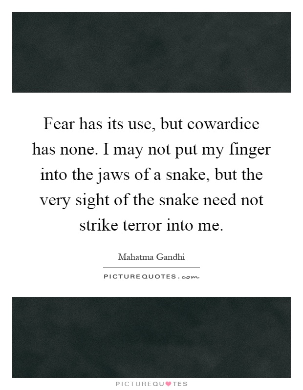 Fear has its use, but cowardice has none. I may not put my finger into the jaws of a snake, but the very sight of the snake need not strike terror into me Picture Quote #1
